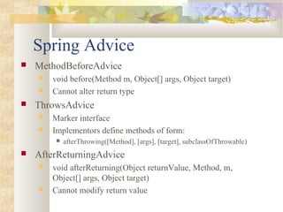Spring Advice
 MethodBeforeAdvice
 void before(Method m, Object[] args, Object target)
 Cannot alter return type
 ThrowsAdvice
 Marker interface
 Implementors define methods of form:
 afterThrowing([Method], [args], [target], subclassOfThrowable)
 AfterReturningAdvice
 void afterReturning(Object returnValue, Method, m,
Object[] args, Object target)
 Cannot modify return value
 