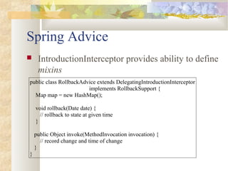 Spring Advice
 IntroductionInterceptor provides ability to define
mixins
public class RollbackAdvice extends DelegatingIntroductionInterceptor
implements RollbackSupport {
Map map = new HashMap();
void rollback(Date date) {
// rollback to state at given time
}
public Object invoke(MethodInvocation invocation) {
// record change and time of change
}
}
 