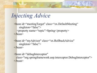 Injecting Advice
<bean id=“meetingTarget" class=“ex.DefaultMeeting“
singleton=“false”>
<property name=“topic">Spring</property>
</bean>
<bean id="myAdvisor" class=“ex.RollbackAdvice"
singleton=”false”>
</bean>
<bean id="debugInterceptor"
class="org.springframework.aop.interceptor.DebugInterceptor">
</bean>
 