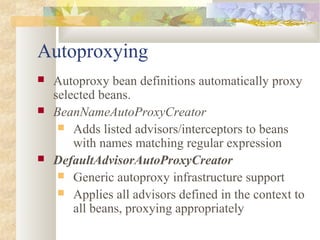 Autoproxying
 Autoproxy bean definitions automatically proxy
selected beans.
 BeanNameAutoProxyCreator
 Adds listed advisors/interceptors to beans
with names matching regular expression
 DefaultAdvisorAutoProxyCreator
 Generic autoproxy infrastructure support
 Applies all advisors defined in the context to
all beans, proxying appropriately
 