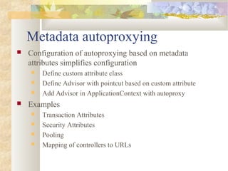 Metadata autoproxying
 Configuration of autoproxying based on metadata
attributes simplifies configuration
 Define custom attribute class
 Define Advisor with pointcut based on custom attribute
 Add Advisor in ApplicationContext with autoproxy
 Examples
 Transaction Attributes
 Security Attributes
 Pooling
 Mapping of controllers to URLs
 