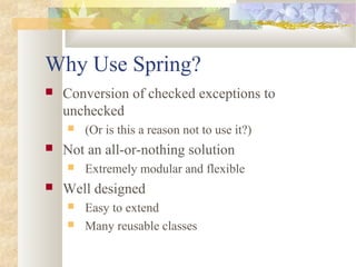Why Use Spring?
 Conversion of checked exceptions to
unchecked
 (Or is this a reason not to use it?)
 Not an all-or-nothing solution
 Extremely modular and flexible
 Well designed
 Easy to extend
 Many reusable classes
 