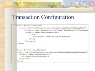 Transaction Configuration
<bean id="sessionFactory"
class="org.springframework.orm.hibernate.LocalSessionFactoryBean">
<property name="dataSource"><ref bean="dataSource"/></property>
<property name="mappingResources">
<list>
<value>com/../model/*.hbm.xml</value>
</list>
</property>
</bean>
<bean id="transactionManager”
class="org.springframework.orm.hibernate.HibernateTransactionManager">
<property name="sessionFactory">
<ref bean="sessionFactory"/>
</property>
</bean>
 