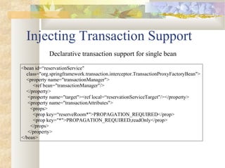 Injecting Transaction Support
<bean id=“reservationService"
class="org.springframework.transaction.interceptor.TransactionProxyFactoryBean">
<property name="transactionManager">
<ref bean="transactionManager"/>
</property>
<property name="target"><ref local=“reservationServiceTarget"/></property>
<property name="transactionAttributes">
<props>
<prop key=“reserveRoom*">PROPAGATION_REQUIRED</prop>
<prop key="*">PROPAGATION_REQUIRED,readOnly</prop>
</props>
</property>
</bean>
Declarative transaction support for single bean
 