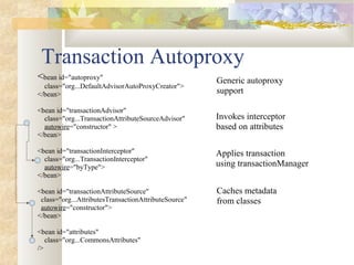 Transaction Autoproxy
<bean id="autoproxy"
class="org...DefaultAdvisorAutoProxyCreator">
</bean>
<bean id="transactionAdvisor"
class="org...TransactionAttributeSourceAdvisor"
autowire="constructor" >
</bean>
<bean id="transactionInterceptor"
class="org...TransactionInterceptor"
autowire="byType">
</bean>
<bean id="transactionAttributeSource"
class="org...AttributesTransactionAttributeSource"
autowire="constructor">
</bean>
<bean id="attributes"
class="org...CommonsAttributes"
/>
Caches metadata
from classes
Generic autoproxy
support
Applies transaction
using transactionManager
Invokes interceptor
based on attributes
 