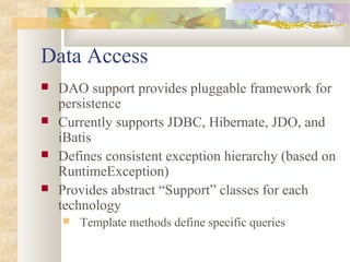 Data Access
 DAO support provides pluggable framework for
persistence
 Currently supports JDBC, Hibernate, JDO, and
iBatis
 Defines consistent exception hierarchy (based on
RuntimeException)
 Provides abstract “Support” classes for each
technology
 Template methods define specific queries
 