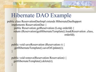 Hibernate DAO Example
public class ReservationDaoImpl extends HibernateDaoSupport
implements ReservationDao {
public Reservation getReservation (Long orderId) {
return (Reservation)getHibernateTemplate().load(Reservation .class,
orderId);
}
public void saveReservation (Reservation r) {
getHibernateTemplate().saveOrUpdate(r);
}
public void remove(Reservation Reservation) {
getHibernateTemplate().delete(r);
}
 