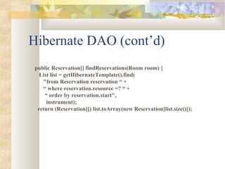 Hibernate DAO (cont’d)
public Reservation[] findReservations(Room room) {
List list = getHibernateTemplate().find(
"from Reservation reservation “ +
“ where reservation.resource =? “ +
“ order by reservation.start",
instrument);
return (Reservation[]) list.toArray(new Reservation[list.size()]);
 