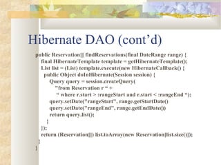 Hibernate DAO (cont’d)
public Reservation[] findReservations(final DateRange range) {
final HibernateTemplate template = getHibernateTemplate();
List list = (List) template.execute(new HibernateCallback() {
public Object doInHibernate(Session session) {
Query query = session.createQuery(
"from Reservation r “ +
“ where r.start > :rangeStart and r.start < :rangeEnd “);
query.setDate("rangeStart", range.getStartDate()
query.setDate("rangeEnd", range.getEndDate())
return query.list();
}
});
return (Reservation[]) list.toArray(new Reservation[list.size()]);
}
}
 