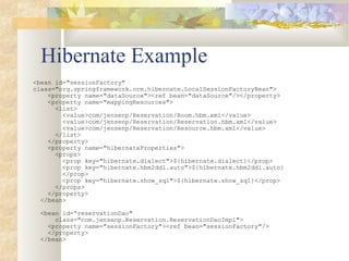 Hibernate Example
<bean id="sessionFactory"
class="org.springframework.orm.hibernate.LocalSessionFactoryBean">
<property name="dataSource"><ref bean="dataSource"/></property>
<property name="mappingResources">
<list>
<value>com/jensenp/Reservation/Room.hbm.xml</value>
<value>com/jensenp/Reservation/Reservation.hbm.xml</value>
<value>com/jensenp/Reservation/Resource.hbm.xml</value>
</list>
</property>
<property name="hibernateProperties">
<props>
<prop key="hibernate.dialect">${hibernate.dialect}</prop>
<prop key="hibernate.hbm2ddl.auto">${hibernate.hbm2ddl.auto}
</prop>
<prop key="hibernate.show_sql">${hibernate.show_sql}</prop>
</props>
</property>
</bean>
<bean id=“reservationDao"
class="com.jensenp.Reservation.ReservationDaoImpl">
<property name="sessionFactory"><ref bean="sessionFactory"/>
</property>
</bean>
 