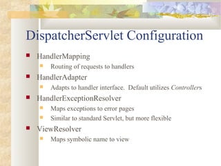 DispatcherServlet Configuration
 HandlerMapping
 Routing of requests to handlers
 HandlerAdapter
 Adapts to handler interface. Default utilizes Controllers
 HandlerExceptionResolver
 Maps exceptions to error pages
 Similar to standard Servlet, but more flexible
 ViewResolver
 Maps symbolic name to view
 