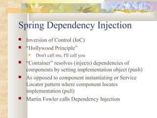 Spring Dependency Injection
 Inversion of Control (IoC)
 “Hollywood Principle”
 Don't call me, I'll call you
 “Container” resolves (injects) dependencies of
components by setting implementation object (push)
 As opposed to component instantiating or Service
Locator pattern where component locates
implementation (pull)
 Martin Fowler calls Dependency Injection
 