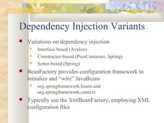 Dependency Injection Variants
 Variations on dependency injection
 Interface based (Avalon)
 Constructor-based (PicoContainer, Spring)
 Setter-based (Spring)
 BeanFactory provides configuration framework to
initialize and “wire” JavaBeans
 org.springframework.beans and
org.springframework.context
 Typically use the XmlBeanFactory, employing XML
configuration files
 