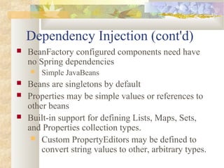 Dependency Injection (cont'd)
 BeanFactory configured components need have
no Spring dependencies
 Simple JavaBeans
 Beans are singletons by default
 Properties may be simple values or references to
other beans
 Built-in support for defining Lists, Maps, Sets,
and Properties collection types.
 Custom PropertyEditors may be defined to
convert string values to other, arbitrary types.
 