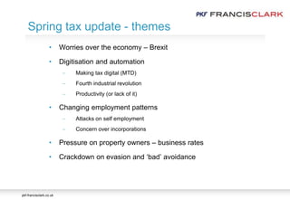 pkf-francisclark.co.uk
• Worries over the economy – Brexit
• Digitisation and automation
 Making tax digital (MTD)
 Fourth industrial revolution
 Productivity (or lack of it)
• Changing employment patterns
 Attacks on self employment
 Concern over incorporations
• Pressure on property owners – business rates
• Crackdown on evasion and ‘bad’ avoidance
Spring tax update - themes
 