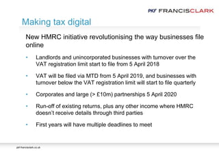 pkf-francisclark.co.uk
.
Making tax digital
New HMRC initiative revolutionising the way businesses file
online
• Landlords and unincorporated businesses with turnover over the
VAT registration limit start to file from 5 April 2018
• VAT will be filed via MTD from 5 April 2019, and businesses with
turnover below the VAT registration limit will start to file quarterly
• Corporates and large (> £10m) partnerships 5 April 2020
• Run-off of existing returns, plus any other income where HMRC
doesn’t receive details through third parties
• First years will have multiple deadlines to meet
 