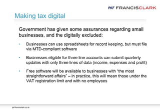 pkf-francisclark.co.uk
.
Making tax digital
Government has given some assurances regarding small
businesses, and the digitally excluded:
• Businesses can use spreadsheets for record keeping, but must file
via MTD-compliant software
• Businesses eligible for three line accounts can submit quarterly
updates with only three lines of data (income, expenses and profit)
• Free software will be available to businesses with “the most
straightforward affairs” – in practice, this will mean those under the
VAT registration limit and with no employees
 