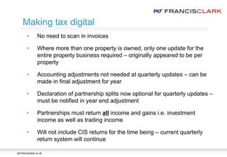 pkf-francisclark.co.uk
.
Making tax digital
• No need to scan in invoices
• Where more than one property is owned, only one update for the
entire property business required – originally appeared to be per
property
• Accounting adjustments not needed at quarterly updates – can be
made in final adjustment for year
• Declaration of partnership splits now optional for quarterly updates –
must be notified in year end adjustment
• Partnerships must return all income and gains i.e. investment
income as well as trading income
• Will not include CIS returns for the time being – current quarterly
return system will continue
 