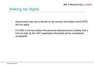 pkf-francisclark.co.uk
.
Making tax digital
• Government has yet to decide on de minimis limit below which MTD
will not apply
• £10,000 is too low (below the personal allowance) but unlikely that a
limit as high as the VAT registration threshold will be considered
acceptable
 