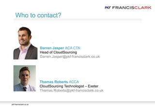 pkf-francisclark.co.uk
.
Who to contact?
Thomas Roberts ACCA
CloudSourcing Technologist – Exeter
Thomas.Roberts@pkf-francisclark.co.uk
Darren Jasper ACA CTA
Head of CloudSourcing
Darren.Jasper@pkf-francisclark.co.uk
 