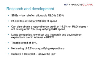 Research and development
• SMEs – tax relief on allowable R&D is 230%
• £4,600 tax saved for £10,000 of spend
• Can also obtain a repayable tax credit of 14.5% on R&D losses -
net saving of 33.5% on qualifying R&D spend
• Large companies now must use ‘research and development
expenditure credit’ scheme – RDEC
• Taxable credit of 11%
• Net saving of 8.8% on qualifying expenditure
• Receive a tax credit – ‘above the line’
 