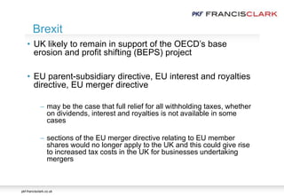pkf-francisclark.co.uk
• UK likely to remain in support of the OECD’s base
erosion and profit shifting (BEPS) project
• EU parent-subsidiary directive, EU interest and royalties
directive, EU merger directive
 may be the case that full relief for all withholding taxes, whether
on dividends, interest and royalties is not available in some
cases
 sections of the EU merger directive relating to EU member
shares would no longer apply to the UK and this could give rise
to increased tax costs in the UK for businesses undertaking
mergers
Brexit
 