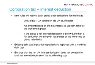 pkf-francisclark.co.uk
.
Corporation tax – interest deduction
• New rules will restrict each group’s net deductions for interest to
 30% of EBITDA taxable in the UK or, if higher
 An amount based on the net-interest to EBITDA ratio for
the worldwide group
 If the group’s net interest deduction is below £2m then a
full deduction will be given regardless of the fixed ratio or
group ratio limits
• Existing debt cap legislation repealed and replaced with a modified
debt cap
• Ensures that the net UK interest deduction does not exceed the
total net interest expense of the worldwide group
 