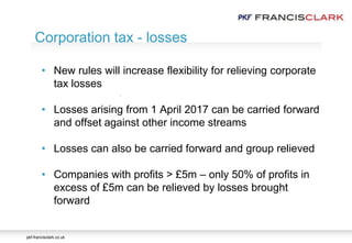 pkf-francisclark.co.uk
.
Corporation tax - losses
• New rules will increase flexibility for relieving corporate
tax losses
• Losses arising from 1 April 2017 can be carried forward
and offset against other income streams
• Losses can also be carried forward and group relieved
• Companies with profits > £5m – only 50% of profits in
excess of £5m can be relieved by losses brought
forward
 