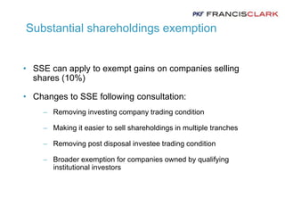 Substantial shareholdings exemption
• SSE can apply to exempt gains on companies selling
shares (10%)
• Changes to SSE following consultation:
 Removing investing company trading condition
 Making it easier to sell shareholdings in multiple tranches
 Removing post disposal investee trading condition
 Broader exemption for companies owned by qualifying
institutional investors
 
