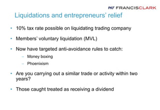 Liquidations and entrepreneurs’ relief
• 10% tax rate possible on liquidating trading company
• Members’ voluntary liquidation (MVL)
• Now have targeted anti-avoidance rules to catch:
 Money boxing
 Phoenixism
• Are you carrying out a similar trade or activity within two
years?
• Those caught treated as receiving a dividend
 