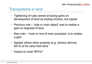 pkf-francisclark.co.uk
.
Transactions in land
• Tightening of rules aimed at taxing gains on
development of land as trading income, not capital
• Previous rule – ‘sole or main object’ was to realise a
gain on disposal of land
• New rule – ‘main or one of main purposes’ is to realise
a gain
• Applies where other property (e.g. shares) derives
50+% of its value from land
• Impact on solar SPVs?
 