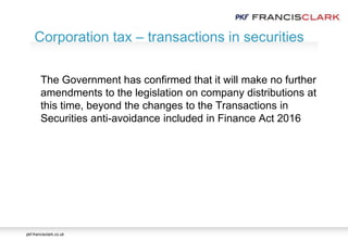 pkf-francisclark.co.uk
.
Corporation tax – transactions in securities
The Government has confirmed that it will make no further
amendments to the legislation on company distributions at
this time, beyond the changes to the Transactions in
Securities anti-avoidance included in Finance Act 2016
 