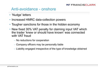 pkf-francisclark.co.uk
• ‘Nudge’ letters
• Increased HMRC data-collection powers
• Tougher sanctions for those in the hidden economy
• New fixed 30% VAT penalty for claiming input VAT which
the trader ‘knew or should have known’ was connected
with VAT fraud
 No reductions for cooperation
 Company officers may be personally liable
 Liability engaged irrespective of the type of knowledge obtained
Anti-avoidance - onshore
 