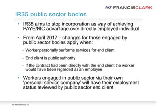 pkf-francisclark.co.uk
• IR35 aims to stop incorporation as way of achieving
PAYE/NIC advantage over directly employed individual
• From April 2017 – changes for those engaged by
public sector bodies apply when:
 Worker personally performs services for end client
 End client is public authority
 If the contract had been directly with the end client the worker
would have been regarded as an employee
• Workers engaged in public sector via their own
‘personal service company’ will have their employment
status reviewed by public sector end client
IR35 public sector bodies
 