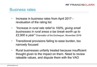 pkf-francisclark.co.uk
.
• Increase in business rates from April 2017 -
revaluation of the rating list
• “Increase in rural rate relief to 100%, giving small
businesses in rural areas a tax break worth up to
£2,900 a year” Chancellor of the Exchequer, November 2016
• Transitional provisions failing to ease burden, too
narrowly focused
• Rural businesses unfairly treated because insufficient
thought given to the impact on them. Need to review
rateable values, and dispute them with the VAO
Business rates
 
