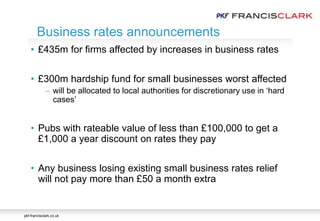 pkf-francisclark.co.uk
• £435m for firms affected by increases in business rates
• £300m hardship fund for small businesses worst affected
 will be allocated to local authorities for discretionary use in ‘hard
cases’
• Pubs with rateable value of less than £100,000 to get a
£1,000 a year discount on rates they pay
• Any business losing existing small business rates relief
will not pay more than £50 a month extra
Business rates announcements
 