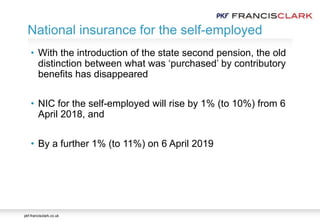 pkf-francisclark.co.uk
• With the introduction of the state second pension, the old
distinction between what was ‘purchased’ by contributory
benefits has disappeared
• NIC for the self-employed will rise by 1% (to 10%) from 6
April 2018, and
• By a further 1% (to 11%) on 6 April 2019
National insurance for the self-employed
 