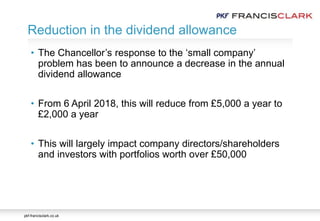 pkf-francisclark.co.uk
• The Chancellor’s response to the ‘small company’
problem has been to announce a decrease in the annual
dividend allowance
• From 6 April 2018, this will reduce from £5,000 a year to
£2,000 a year
• This will largely impact company directors/shareholders
and investors with portfolios worth over £50,000
Reduction in the dividend allowance
 