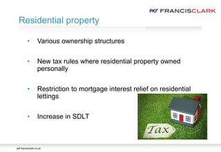 pkf-francisclark.co.uk
Residential property
• Various ownership structures
• New tax rules where residential property owned
personally
• Restriction to mortgage interest relief on residential
lettings
• Increase in SDLT
 