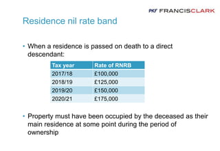 Residence nil rate band
• When a residence is passed on death to a direct
descendant:
• Property must have been occupied by the deceased as their
main residence at some point during the period of
ownership
Tax year Rate of RNRB
2017/18 £100,000
2018/19 £125,000
2019/20 £150,000
2020/21 £175,000
 
