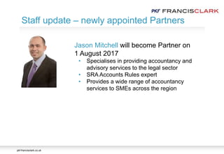 pkf-francisclark.co.uk
Staff update – newly appointed Partners
Jason Mitchell will become Partner on
1 August 2017
• Specialises in providing accountancy and
advisory services to the legal sector
• SRA Accounts Rules expert
• Provides a wide range of accountancy
services to SMEs across the region
 