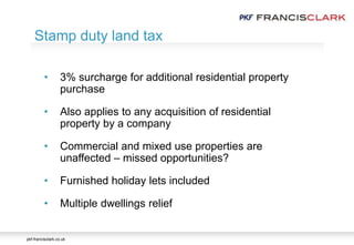 pkf-francisclark.co.uk
• 3% surcharge for additional residential property
purchase
• Also applies to any acquisition of residential
property by a company
• Commercial and mixed use properties are
unaffected – missed opportunities?
• Furnished holiday lets included
• Multiple dwellings relief
Stamp duty land tax
 