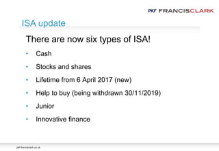 pkf-francisclark.co.uk
.
ISA update
There are now six types of ISA!
• Cash
• Stocks and shares
• Lifetime from 6 April 2017 (new)
• Help to buy (being withdrawn 30/11/2019)
• Junior
• Innovative finance
 