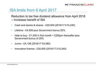 pkf-francisclark.co.uk
.
ISA limits from 6 April 2017
Reduction to tax free dividend allowance from April 2018
– increases benefit of ISA
• Cash and stocks & shares - £20,000 (2016/17 £15,240)
• Lifetime - £4,000 plus Government bonus 25%
• Help to buy - £1,200 in first month + £200pm thereafter plus
Government bonus of 25%
• Junior - £4,128 (2016/17 £4,080)
• Innovative finance - £20,000 (2016/17 £15,240)
 