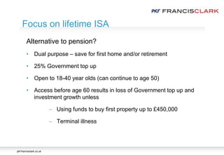 pkf-francisclark.co.uk
.
Focus on lifetime ISA
Alternative to pension?
• Dual purpose – save for first home and/or retirement
• 25% Government top up
• Open to 18-40 year olds (can continue to age 50)
• Access before age 60 results in loss of Government top up and
investment growth unless
 Using funds to buy first property up to £450,000
 Terminal illness
 