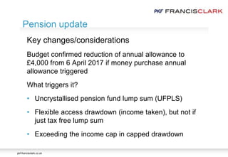 pkf-francisclark.co.uk
.
Pension update
Key changes/considerations
Budget confirmed reduction of annual allowance to
£4,000 from 6 April 2017 if money purchase annual
allowance triggered
What triggers it?
• Uncrystallised pension fund lump sum (UFPLS)
• Flexible access drawdown (income taken), but not if
just tax free lump sum
• Exceeding the income cap in capped drawdown
 