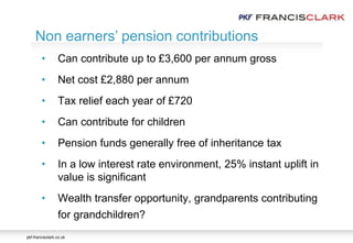pkf-francisclark.co.uk
.
Non earners’ pension contributions
• Can contribute up to £3,600 per annum gross
• Net cost £2,880 per annum
• Tax relief each year of £720
• Can contribute for children
• Pension funds generally free of inheritance tax
• In a low interest rate environment, 25% instant uplift in
value is significant
• Wealth transfer opportunity, grandparents contributing
for grandchildren?
 