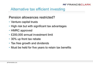 pkf-francisclark.co.uk
Pension allowances restricted?
• Venture capital trusts
• High risk but with significant tax advantages
• HMRC approved
• £200,000 annual investment limit
• 30% up front tax rebate
• Tax free growth and dividends
• Must be held for five years to retain tax benefits
Alternative tax efficient investing
 