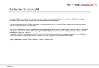 No responsibility can be accepted for any action taken as a result of information contained in this presentation. We therefore strongly
recommend that no action should be taken before obtaining detailed professional advice.
Past performance is not a guide to future returns and the value of investments and income from them may go down as well as up and an
investor may not get back the amount invested.
PKF Francis Clark Financial planning and wealth management is a trading name of Francis Clark Financial Planning Ltd which is authorised
and regulated by the Financial Conduct Authority. Registered Office: Sigma House, Oak View Close, Edginswell Park, Torquay TQ2 7FF.
Registered in England No. 05413603.
Francis Clark Financial Planning Ltd is a member firm of the PKF International Limited network of legally independent firms and does not
accept responsibility or liability for the actions or inactions on the part of any other individual member firm or firms.
Exeter | New Forest | Plymouth | Poole | Salisbury | Taunton | Torquay | Truro
Disclaimer & copyright
fcpp.co.uk
 