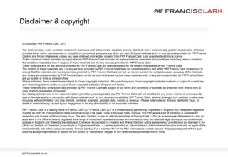 (c) copyright PKF Francis Clark, 2017
You shall not copy, make available, retransmit, reproduce, sell, disseminate, separate, licence, distribute, store electronically, publish, broadcast or otherwise
circulate either within your business or for public or commercial purposes any of (or any part of) these materials and / or any services provided by PKF Francis
Clark in any format whatsoever unless you have obtained prior written consent from PKF Francis Clark to do so and entered into a licence.
To the maximum extent permitted by applicable law PKF Francis Clark excludes all representations, warranties and conditions (including, without limitation,
the conditions implied by law) in respect of these materials and /or any services provided by PKF Francis Clark.
These materials and /or any services provided by PKF Francis Clark are designed solely for the benefit of delegates of PKF Francis Clark.
The content of these materials and / or any services provided by PKF Francis Clark does not constitute advice and whilst PKF Francis Clark endeavours to
ensure that the materials and / or any services provided by PKF Francis Clark are correct, we do not warrant the completeness or accuracy of the materials
and /or any services provided by PKF Francis Clark; nor do we commit to ensuring that these materials and / or any services provided by PKF Francis Clark
are up-to-date or error or omission-free.
Where indicated, these materials are subject to Crown copyright protection. Re-use of any such Crown copyright-protected material is subject to current law
and related regulations on the re-use of Crown copyright extracts in England and Wales.
These materials and / or any services provided by PKF Francis Clark are subject to our terms and conditions of business as amended from time to time, a
copy of which is available on request.
Our liability is limited and to the maximum extent permitted under applicable law PKF Francis Clark will not be liable for any direct, indirect or consequential
loss or damage arising in connection with these materials and / or any services provided by PKF Francis Clark, whether arising in tort, contract, or otherwise,
including, without limitation, any loss of profit, contracts, business, goodwill, data, income or revenue. Please note however, that our liability for fraud, for
death or personal injury caused by our negligence, or for any other liability is not excluded or limited.
PKF Francis Clark is a trading name of Francis Clark LLP. Francis Clark LLP is a limited liability partnership, registered in England and Wales with registered
number OC349116. The registered office is Sigma House, Oak View Close, Edginswell Park, Torquay TQ2 7FF where a list of members is available for
inspection and at www.pkf-francisclark.co.uk. The term ‘Partner’ is used to refer to a member of Francis Clark LLP or to an employee. Registered to carry on
audit work in the UK and Ireland, regulated for a range of investment business activities and licensed to carry out reserved legal activity of non-contentious
probate in England and Wales by the Institute of Chartered Accountants in England and Wales. Partners acting as insolvency practitioners are licensed in the
UK by the Institute of Chartered Accountants in England and Wales. A partner appointed as Administrator or Administrative Receiver acts only as agent of the
insolvent entity and without personal liability. Francis Clark LLP is a member firm of the PKF International Limited network of legally independent firms and
does not accept responsibility or liability for the actions or inactions on the part of any other individual member firm or firms.
Disclaimer & copyright
pkf-francisclark.co.uk
 